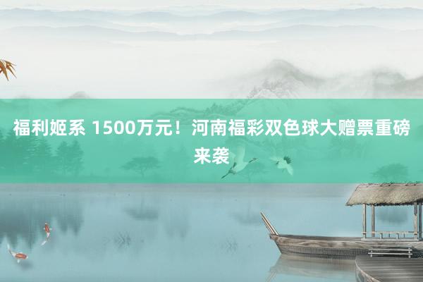 福利姬系 1500万元！河南福彩双色球大赠票重磅来袭