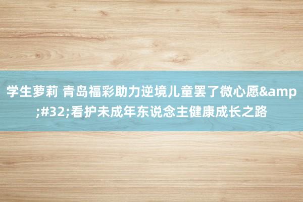 学生萝莉 青岛福彩助力逆境儿童罢了微心愿&#32;看护未成年东说念主健康成长之路