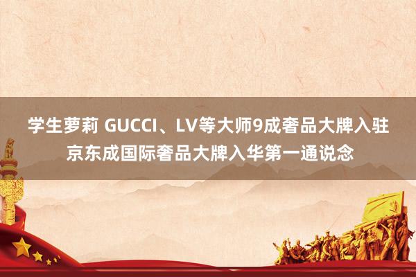 学生萝莉 GUCCI、LV等大师9成奢品大牌入驻 京东成国际奢品大牌入华第一通说念