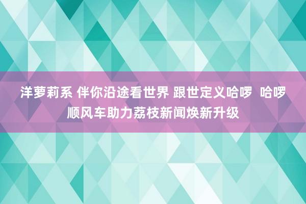 洋萝莉系 伴你沿途看世界 跟世定义哈啰  哈啰顺风车助力荔枝新闻焕新升级