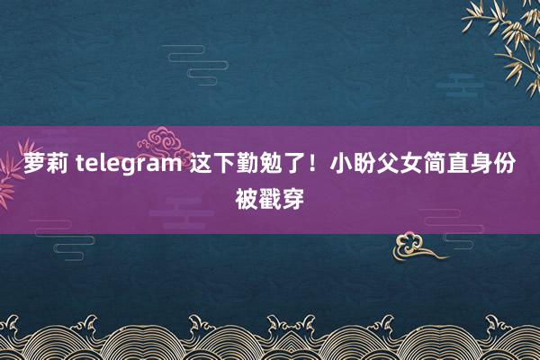 萝莉 telegram 这下勤勉了！小盼父女简直身份被戳穿