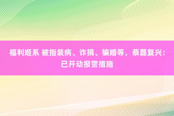 福利姬系 被指装病、诈捐、骗婚等，蔡磊复兴：已开动报警措施