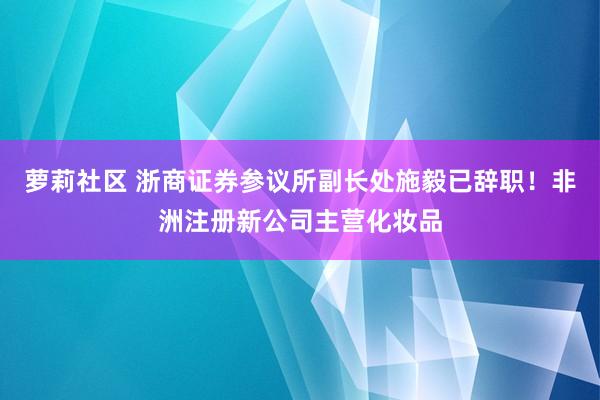 萝莉社区 浙商证券参议所副长处施毅已辞职！非洲注册新公司主营化妆品