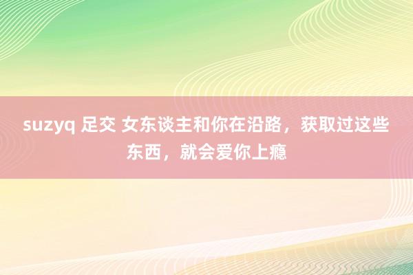 suzyq 足交 女东谈主和你在沿路，获取过这些东西，就会爱你上瘾