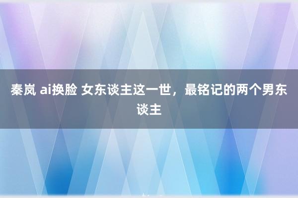 秦岚 ai换脸 女东谈主这一世，最铭记的两个男东谈主