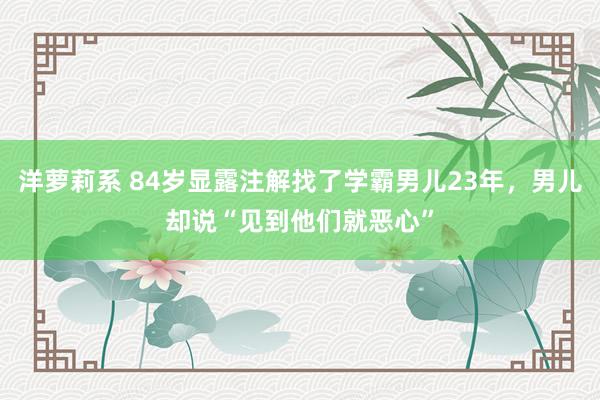 洋萝莉系 84岁显露注解找了学霸男儿23年，男儿却说“见到他们就恶心”