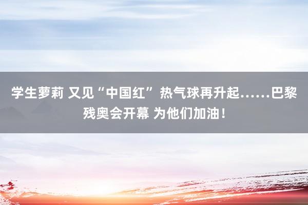 学生萝莉 又见“中国红” 热气球再升起……巴黎残奥会开幕 为他们加油！