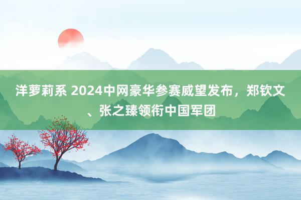 洋萝莉系 2024中网豪华参赛威望发布，郑钦文、张之臻领衔中国军团