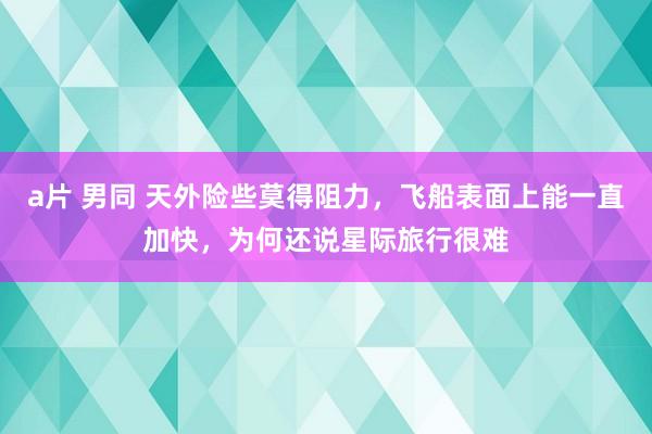 a片 男同 天外险些莫得阻力，飞船表面上能一直加快，为何还说星际旅行很难