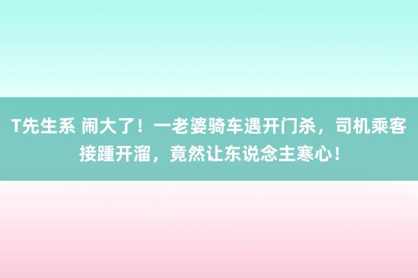 T先生系 闹大了！一老婆骑车遇开门杀，司机乘客接踵开溜，竟然让东说念主寒心！