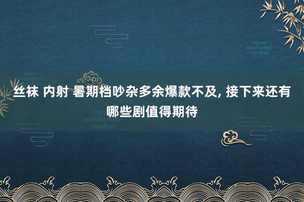 丝袜 内射 暑期档吵杂多余爆款不及, 接下来还有哪些剧值得期待