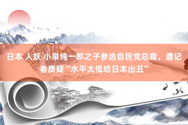 日本 人妖 小泉纯一郎之子参选自民党总裁，遭记者质疑“水平太低给日本出丑”