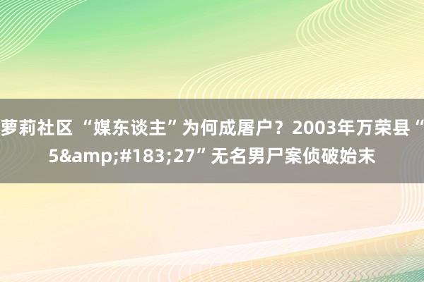 萝莉社区 “媒东谈主”为何成屠户？2003年万荣县“5&#183;27”无名男尸案侦破始末