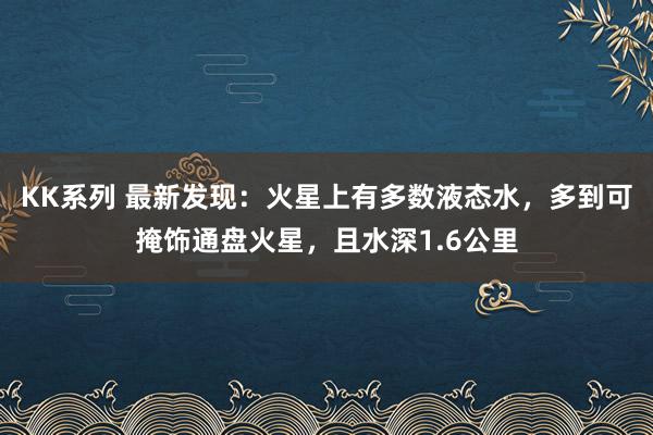 KK系列 最新发现：火星上有多数液态水，多到可掩饰通盘火星，且水深1.6公里