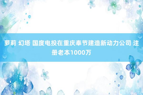 萝莉 幻塔 国度电投在重庆奉节建造新动力公司 注册老本1000万