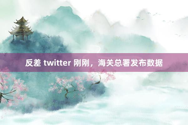 反差 twitter 刚刚，海关总署发布数据