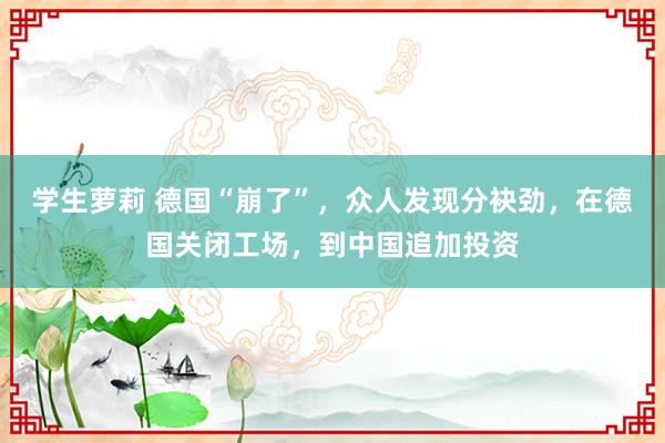 学生萝莉 德国“崩了”，众人发现分袂劲，在德国关闭工场，到中国追加投资