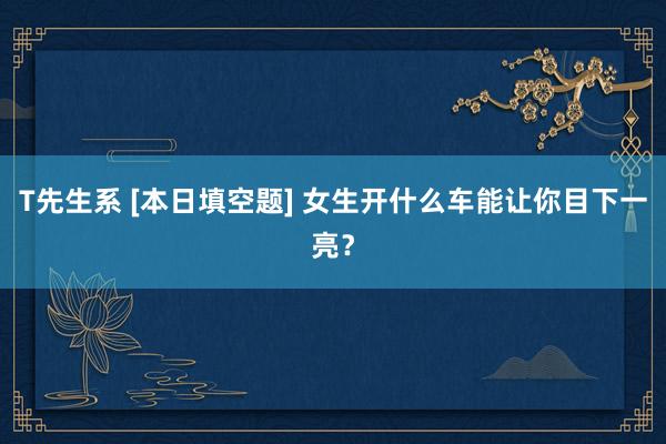 T先生系 [本日填空题] 女生开什么车能让你目下一亮？