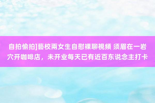 自拍偷拍]藝校兩女生自慰裸聊視頻 须眉在一岩穴开咖啡店，未开业每天已有近百东说念主打卡