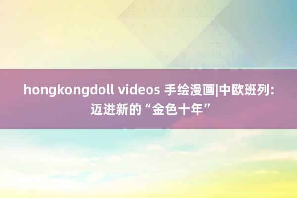 hongkongdoll videos 手绘漫画|中欧班列: 迈进新的“金色十年”