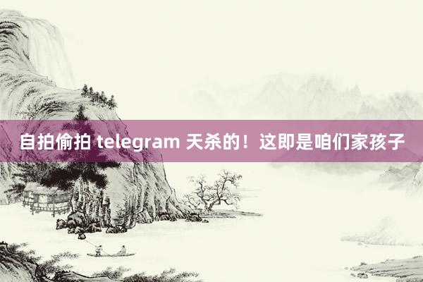 自拍偷拍 telegram 天杀的！这即是咱们家孩子