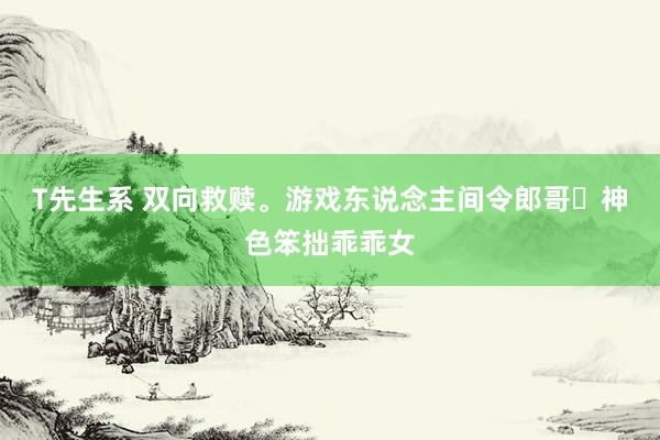 T先生系 双向救赎。游戏东说念主间令郎哥✕神色笨拙乖乖女