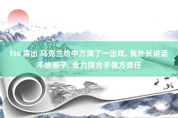 fss 露出 乌克兰给中方演了一出戏, 我外长讲话不绕圈子, 全力撑合手俄方责任