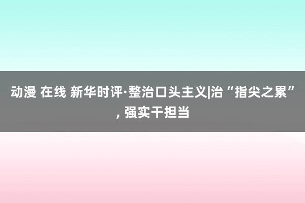 动漫 在线 新华时评·整治口头主义|治“指尖之累”, 强实干担当