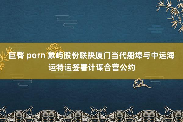 巨臀 porn 象屿股份联袂厦门当代船埠与中远海运特运签署计谋合营公约