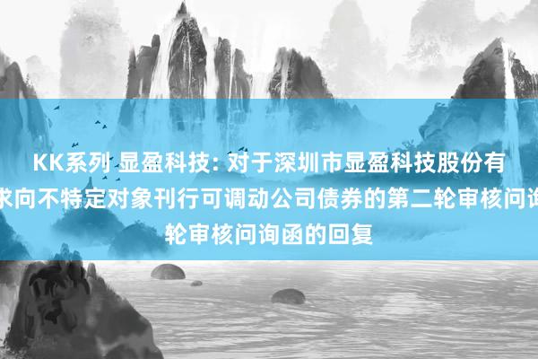 KK系列 显盈科技: 对于深圳市显盈科技股份有限公司肯求向不特定对象刊行可调动公司债券的第二轮审核问询函的回复