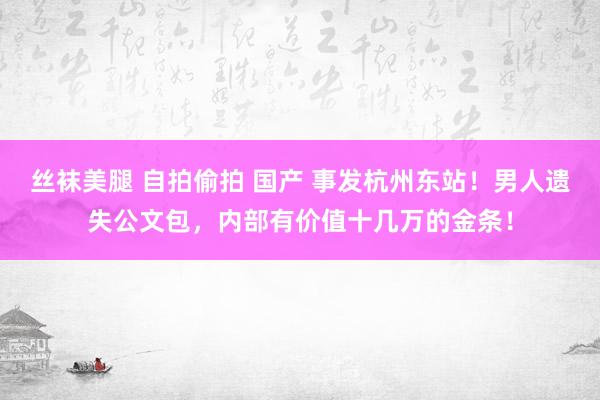 丝袜美腿 自拍偷拍 国产 事发杭州东站！男人遗失公文包，内部有价值十几万的金条！