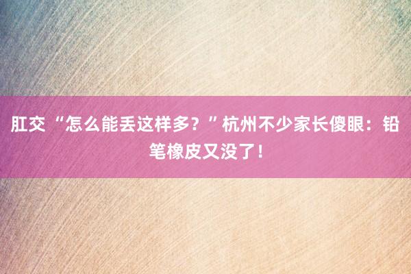 肛交 “怎么能丢这样多？”杭州不少家长傻眼：铅笔橡皮又没了！