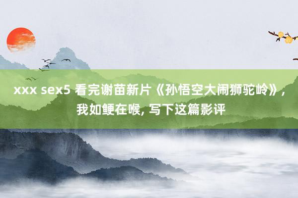 xxx sex5 看完谢苗新片《孙悟空大闹狮驼岭》, 我如鲠在喉, 写下这篇影评