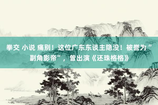 拳交 小说 痛别！这位广东东谈主隐没！被誉为“副角影帝”，曾出演《还珠格格》