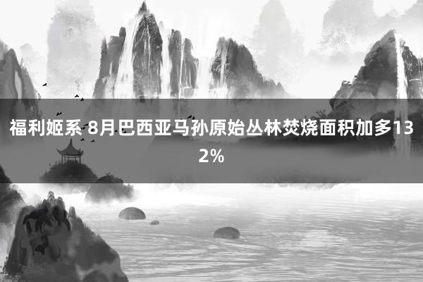 福利姬系 8月巴西亚马孙原始丛林焚烧面积加多132%