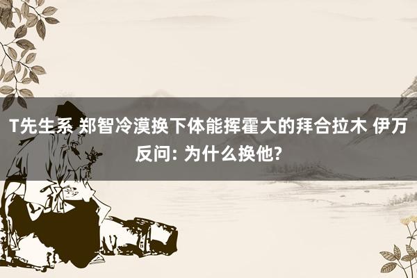 T先生系 郑智冷漠换下体能挥霍大的拜合拉木 伊万反问: 为什么换他?