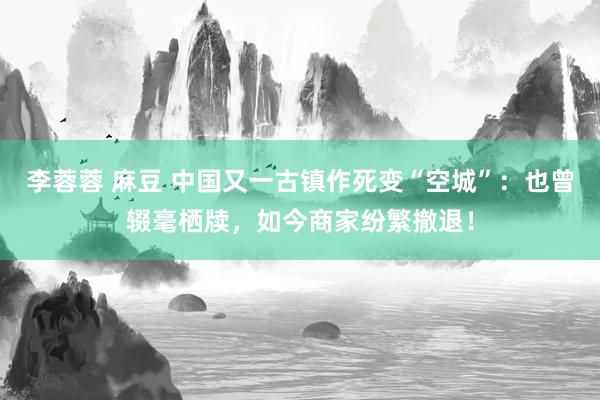 李蓉蓉 麻豆 中国又一古镇作死变“空城”：也曾辍毫栖牍，如今商家纷繁撤退！