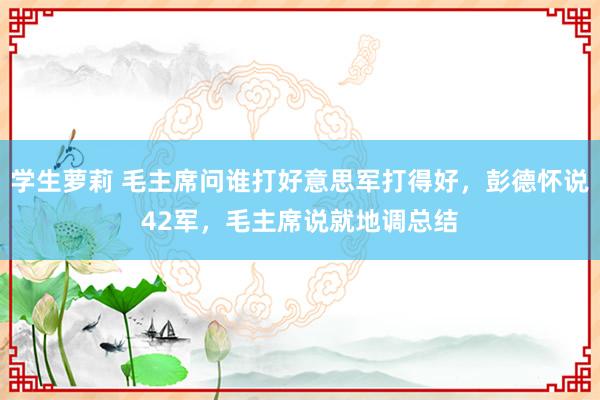 学生萝莉 毛主席问谁打好意思军打得好，彭德怀说42军，毛主席说就地调总结