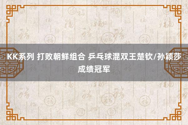 KK系列 打败朝鲜组合 乒乓球混双王楚钦/孙颖莎成绩冠军