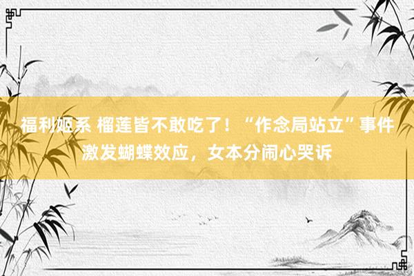 福利姬系 榴莲皆不敢吃了！“作念局站立”事件激发蝴蝶效应，女本分闹心哭诉