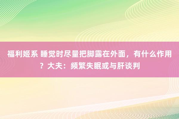 福利姬系 睡觉时尽量把脚露在外面，有什么作用？大夫：频繁失眠或与肝谈判