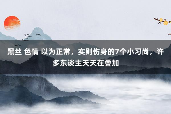 黑丝 色情 以为正常，实则伤身的7个小习尚，许多东谈主天天在叠加