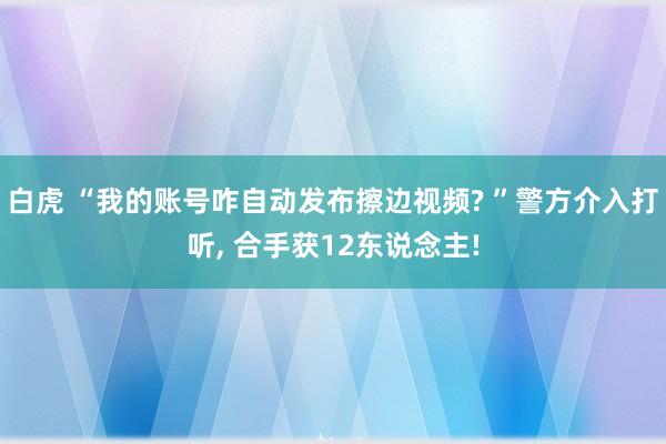 白虎 “我的账号咋自动发布擦边视频? ”警方介入打听， 合手获12东说念主!