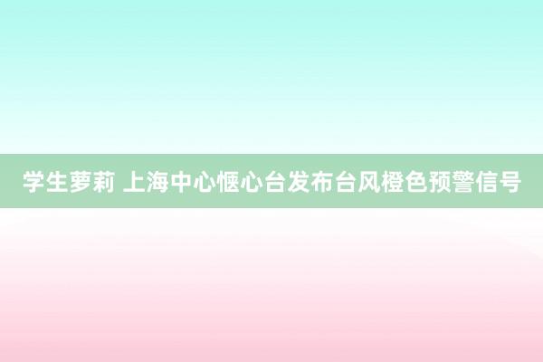 学生萝莉 上海中心惬心台发布台风橙色预警信号