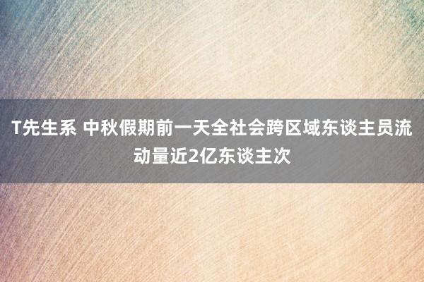 T先生系 中秋假期前一天全社会跨区域东谈主员流动量近2亿东谈主次