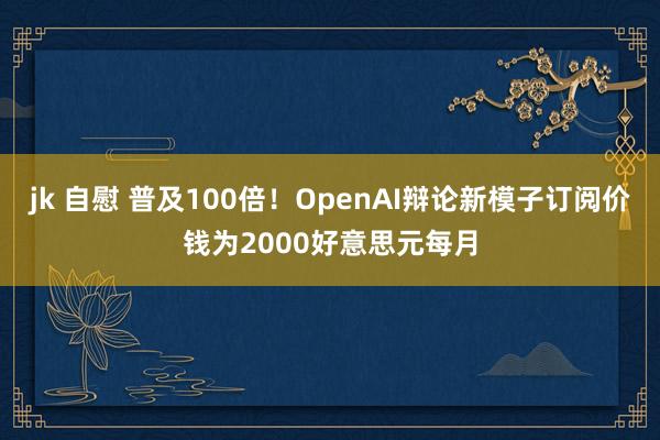 jk 自慰 普及100倍！OpenAI辩论新模子订阅价钱为2000好意思元每月