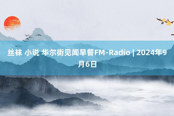 丝袜 小说 华尔街见闻早餐FM-Radio | 2024年9月6日