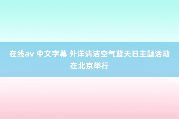 在线av 中文字幕 外洋清洁空气蓝天日主题活动在北京举行