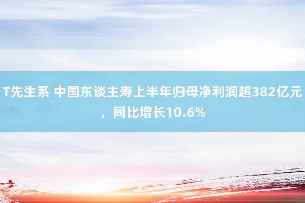 T先生系 中国东谈主寿上半年归母净利润超382亿元，同比增长10.6%