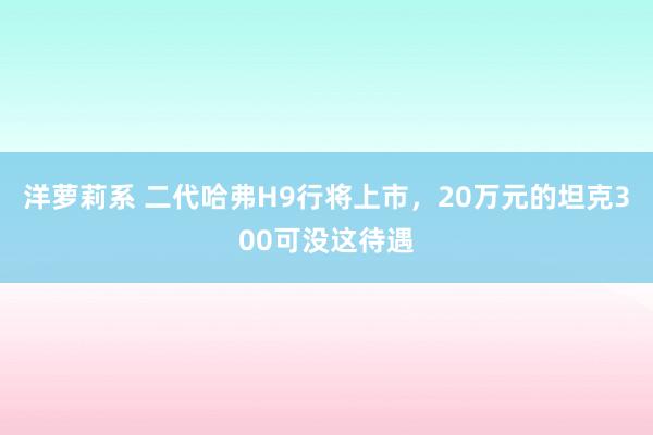 洋萝莉系 二代哈弗H9行将上市，20万元的坦克300可没这待遇